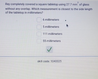 Rey completely covered a square tabletop using 27.7mm^2 of glass
without any overlap. Which measurement is closest to the side length
of the tabletop in millimeters?
6 millimeters
5 millimeters
111 millimeters
55 millimeters
skill code: 1040025