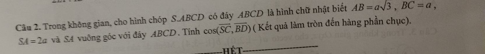 Trong không gian, cho hình chóp S. ABCD có đáy ABCD là hình chữ nhật biết AB=asqrt(3), BC=a,
SA=2a và SA vuông góc với đáy ABCD. Tính cos (overline SC,overline BD) ( Kết quả làm tròn đến hàng phần chục). 
hết 
_