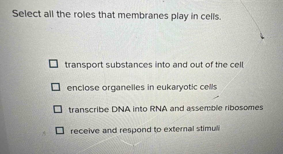 Select all the roles that membranes play in cells.
transport substances into and out of the cell,
enclose organelles in eukaryotic cells
transcribe DNA into RNA and assemble ribosomes
receive and respond to external stimuli