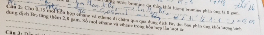 đợng nước bromine dự thấy khối lượng bromine phân ứng là 8 gam. 
_dung djch Câu 2: Cho 0, 15 moi hồn hợp ethane và ethene đi chậm qua qua dung dịch Br_2 tăng thêm 2,8 gam. Số mol ethane và ethene trong hỗn hợp lần lượt là:
Br_2 dư. Sau phản ứng khối lượng binh 
Câu 3: Dỗu