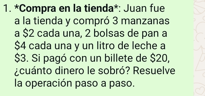 Compra en la tienda*: Juan fue 
a la tienda y compró 3 manzanas 
a $2 cada una, 2 bolsas de pan a
$4 cada una y un litro de leche a
$3. Si pagó con un billete de $20, 
¿cuánto dinero le sobró? Resuelve 
la operación paso a paso.