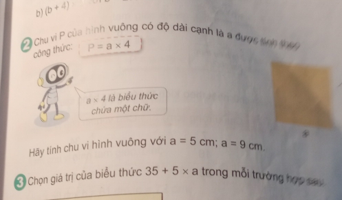 (b+4)
C Chu vì P của hình vuông có độ dài cạnh là a dược snh thag 
công thức: P=a* 4
a* 4 là biểu thức 
chứa một chữ. 
Hãy tính chu vi hình vuông với a=5cm; a=9cm. 
3 Chọn giá trị của biểu thức 35+5* a trong mỗi trường hợp sav