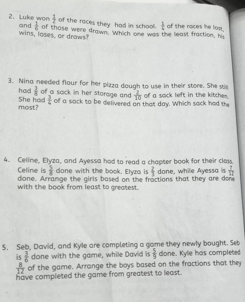 Luke won  1/2  of the races they had in school.  1/4  of the races he lost, 
and  1/6  of those were drawn. Which one was the least fraction, his 
wins, loses, or draws? 
3. Nina needed flour for her pizza dough to use in their store. She still 
had  3/8  of a sack in her storage and  2/10  of a sack left in the kitchen. 
She had  3/4  of a sack to be delivered on that day. Which sack had the 
most? 
4. Celine, Elyza, and Ayessa had to read a chapter book for their class. 
Celine is  5/8  done with the book. Elyza is  2/3  done, while Ayessa is  7/12 
done. Arrange the girls based on the fractions that they are done 
with the book from least to greatest. 
5. Seb, David, and KyIe are completing a game they newly bought. Seb 
is  3/6  done with the game, while David is  5/9  done. Kyle has completed
 8/12  of the game. Arrange the boys based on the fractions that they 
have completed the game from greatest to least.