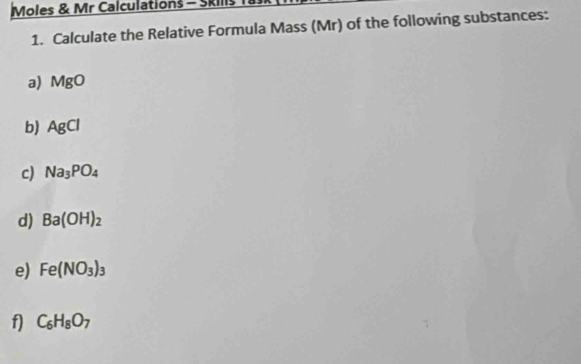 Moles & Mr Calculations - Skills Ta 
1. Calculate the Relative Formula Mass (Mr) of the following substances: 
a) MgO
b) AgCl
c) Na_3PO_4
d) Ba(OH)_2
e) Fe(NO_3)_3
f) C_6H_8O_7