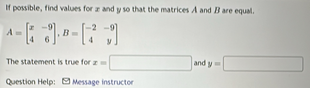 If possible, find values for x and y so that the matrices A and B are equal.
A=beginbmatrix x&-9 4&6endbmatrix , B=beginbmatrix -2&-9 4&yendbmatrix
The statement is true for x=□ and y=□
Question Help: - Message instructor