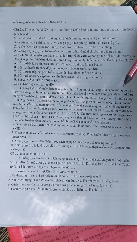 Dề cương kiểm tra giữa kì I - Môn: Lịch sử
Câu 23, Từ cuối thể ki XX, vị thể của Trung Quốc không ngừng được nâng cao trên trường
quốc tế là do
A. sự điều chính chính sách đổi ngoại và bình thường hóa quan hệ với nhiều nước.
B. sở hữu nhiều vũ khi hạt nhân và công nghệ quốc phòng nhiều nhất trên thế giới
C. ra sức thực hiện ''giắc mơ Trung Hoa'', âm mưu làm bá chủ trên toàn thể giới.
D. thường xuyên gây ra nhiều cuộc chiến tranh xâm và nô dịch các nước láng giềng.
Câu 24. Nội dung nào sau đây phản ảnh đúng và đầy đủ về công cuộc đổi mới đất nước của
Đảng Cộng sản Việt Nam được xác định trong Đại hội đại biểu toàn quốc lần VI(12-1986)
A. Đổi mới để khắc phục sai lầm, đưa đất nước vượt qua khủng hoàng.
B. Đổi mới là cần thiết để đầy cách mạng xã hội chủ nghĩa tiền lên.
C. Đổi mới để tiếp tục phát triển, vươn lên theo kịp xu thể của thời đại.
D. Đổi mới là vẫn đề cấp bách và phủ hợp với xu thể chung của thời đại.
I. phần cÂu hồi đúnG - Sai
Cân 1. Đọc đoạn tư liệu sau đây:
'Ở nông thôn, những kẻ lang thang, ăn mày, những người đàn ông và đàn bà không có việc
làm và không có thu nhập tạo thành một khổi nhân lực chờ việc làm không ồn định... những
nông dân nghèo gần như bị dồn vào cảnh khổn khổ khi mất mùa. Chẳng hạn, vào mùa đông
1710 “người ta thầy những người đàn ông và đàn bà, những trẻ em lớn và nhỏ, mặt và tay lầm
láp, đi moi đất bằng móng tay, tìm kiểm những thứ rễ nhỏ để nhai nghiền ngầu. Những kẻ khác,
kẻm cần mẫn hợn, thi gặm có cùng với súc vật; những kẻ hoàn toàn kiệt sức thì nằm dài bên
những con đường lớn để đợi cái chết''. Và năm 1739, Hầu tước Đờ Ác-gen-xơn (D° Argenson)
ghi trong hồi kí của minh: “Từ một năm nay, sự nghèo khổ tiến bước vào vương quốc này ở
một mức độ chưa từng thấy, người ta chế như ruồi vì nghèo khổ, phải gặm cỏ''.
a. Đoạn trích đề cập đến tình cảnh người nông dân Pháp trước Cách mạng tư sản cuối thể ki
XVIII. ·
b. Đoạn trích đề cập đến tình cảnh các giai cấp trong xã hội Pháp trước Cách mạng tư sản cuối
thể ki XVIII. S
c. Những người nông dân Pháp trước cách mạng tư sản có cuộc sống sung sướng. S
d. Những người dân không có việc làm, không có thu nhập ổn định phải sống cuộc sống hết sức
khổ cực. Đ
Câu 2. Đọc đoạn tư liệu sau:
*Thắng lợi của các cuộc cách mạng tư sản đã lật đổ nền quân chủ chuyên chể hoặc giành
độc lập dân tộc, mở đường cho chủ nghĩa tư bản phát triển. Đầu thập ki 70 của thể ki XIX, chủ
nghĩa tư bản được xác lập trên phạm vi thể giới...'',
(SGK Lịch sử 11, bộ Kết nổi trì thức, trang 10.)
a. Cách mạng tư sản chỉ có nhiệm vụ lật đổ nền quân chủ chuyên chế.
b. Sau cách mạng tư sản Pháp chủ nghĩa tư bản được xác lập trên phạm vi thể giới. Đ
c. Cách mạng tư sản thành công đã mở đường cho chủ nghĩa tư bản phát triển. Đ
d. Cách mạng tư sản tiền hành nhiệm vụ dân tộc và nhiệm vụ dân chủ.
10
, Công bội q=10?

C.
B.
Câu 9. Cho cấp số cộng A u_2=5. (u_n) Có Cau u_n=5n-1.Crm u_1=2,u_2=8 [162;166)
B. ((0 học sinh trong một trường TH
4.u_n=5n+1. Á nhân (u_n) , biết q=16. [158,162) 175