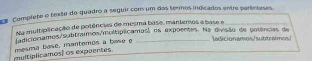 Complete o texto do quadro a seguir com um dos termos indicados entre parênteses. 
Na multiplicação de potências de mesma base, mantemos a base e 
(adicionamos/subtraímos/multiplicamos) os expoentes. Na divisão de potências de 
mesma base, mantemos a base e_ 
[adicionamos/subtraímos/ 
multiplicamos) os expoentes.