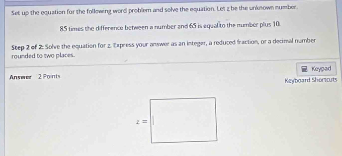 Set up the equation for the following word problem and solve the equation. Let z be the unknown number.
85 times the difference between a number and 65 is equal to the number plus 10.
Step 2 of 2: Solve the equation for z. Express your answer as an integer, a reduced fraction, or a decimal number
rounded to two places.
Answer 2 Points Keypad
Keyboard Shortcuts