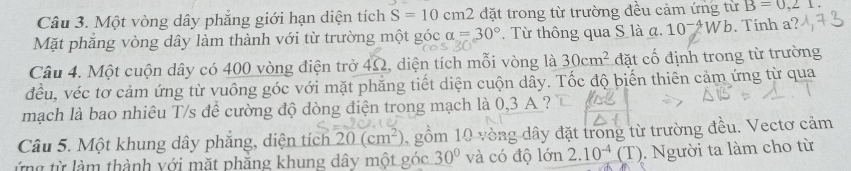 Một vòng dây phẳng giới hạn diện tích S=10cm2 đặt trong từ trường đều cảm ứng từ B=0,21. 
Mặt phăng vòng dây làm thành với từ trường một góc alpha =30°. Từ thông qua S là a. 10^(-4)Wb. Tính a? 
Câu 4. Một cuộn dây có 400 vòng điện trở 4Ω2, diện tích mỗi vòng là 30cm^2 đặt cố định trong từ trường 
đều, véc tơ cảm ứng từ vuông góc với mặt phẳng tiết diện cuộn dây. Tốc độ biến thiên cảm ứng từ qua 
mạch là bao nhiêu T/s để cường độ dòng điện trong mạch là 0,3 A ? 
Câu 5. Một khung dây phăng, diện tích 20(cm^2) 1 gồm 10 vòng dây đặt trong từ trường đều. Vectơ cảm 
ứng từ làm thành với mặt phăng khung dây một góc 30° và có độ 0 n 2.10^(-4)(T). Người ta làm cho từ