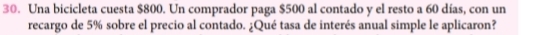 Una bicicleta cuesta $800. Un comprador paga $500 al contado y el resto a 60 días, con un 
recargo de 5% sobre el precio al contado. ¿Qué tasa de interés anual simple le aplicaron?