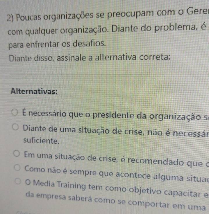 Poucas organizações se preocupam com o Gerer
com qualquer organização. Diante do problema, é
para enfrentar os desafios.
Diante disso, assinale a alternativa correta:
Alternativas:
É necessário que o presidente da organização se
Diante de uma situação de crise, não é necessár
suficiente.
Em uma situação de crise, é recomendado que o
Como não é sempre que acontece alguma situao
O Media Training tem como objetivo capacitar e
da empresa saberá como se comportar em uma