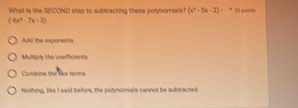 What is the SECOND step to subtracting these polynomials? (x^2-5x-2)= D 0 paints
(4x^2-7x-3)
Add the exponents
Multiply the coefficients
Combine the like terms
Nothing, like I said before, the polynomials cannot be subtracted