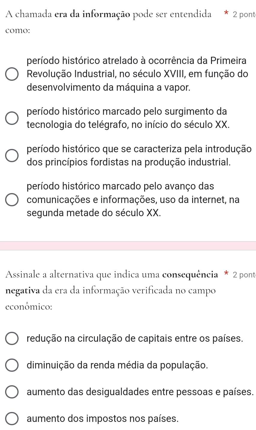 A chamada era da informação pode ser entendida * 2 ponte
como:
período histórico atrelado à ocorrência da Primeira
Revolução Industrial, no século XVIII, em função do
desenvolvimento da máquina a vapor.
período histórico marcado pelo surgimento da
tecnologia do telégrafo, no início do século XX.
período histórico que se caracteriza pela introdução
dos princípios fordistas na produção industrial.
período histórico marcado pelo avanço das
comunicações e informações, uso da internet, na
segunda metade do século XX.
Assinale a alternativa que indica uma consequência * 2 ponte
negativa da era da informação verificada no campo
econômico:
redução na circulação de capitais entre os países.
diminuição da renda média da população.
aumento das desigualdades entre pessoas e países.
aumento dos impostos nos países.