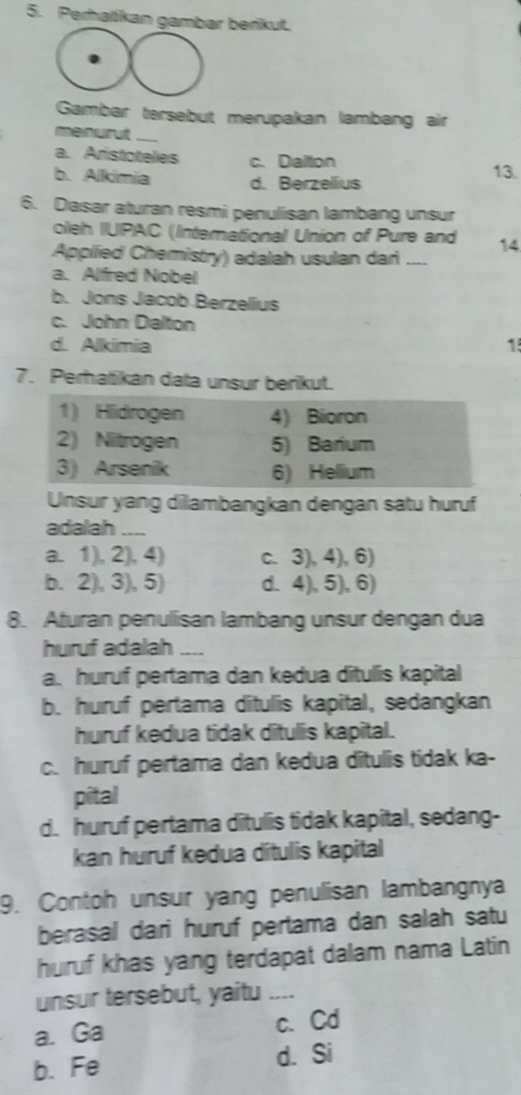 Perhalikan gambar berikut.
Gambar tersebut merupakan lambang air
meinurut_
a. Aristotelies c. Dalton 13.
b. Alkimia d. Berzelius
6. Dasar aturan resmi penulisan lambang unsur
olleh IUIPAC (Interational Union of Pure and
Applied Chemistry) adalah usulan dari _14
a. Alfred Nobel
b. Jons Jacob Berzellus
c. John Dalton
d. Alkimia 1
7. Perhatikan data unsur berikut.
Unsur yang dilambangkan dengan satu huruf
adalah _
a. 1), 2), 4) c. 3), 4), 6)
b. 2), 3), 5) d. 4), 5), 6)
8. Aturan penullisan lambang unsur dengan dua
huruf adalah_
a. huruf pertama dan kedua ditulis kapital
b. huruf pertama ditulis kapital, sedangkan
huruf kedua tidak ditulis kapital.
c. huruf pertama dan kedua ditulis tidak ka-
pital
d. huruf pertama ditulis tidak kapital, sedang-
kan huruf kedua ditulis kapital
9. Contoh unsur yang penulisan lambangnya
berasal dari huruf pertama dan salah satu
huruf khas yang terdapat dalam nama Latin
unsur tersebut, yaitu_
a. Ga c. Cd
b. Fe d. Si