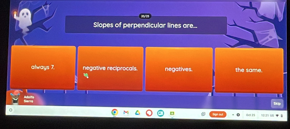 20/25
Slopes of perpendicular lines are...
always 7. negative reciprocals. negatives. the same.
beginarrayr 3a b
Adolfo
Sierra Skip
Sign out Oct 25 12:21 US