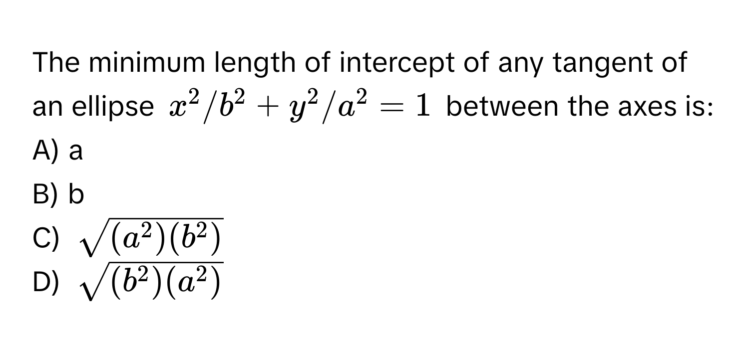 The minimum length of intercept of any tangent of an ellipse $x^(2/b^2 + y^2/a^2 = 1$ between the axes is:

A) a
B) b
C) $sqrt(a^2)(b^2))$
D) $sqrt(b^(2)(a^2))$