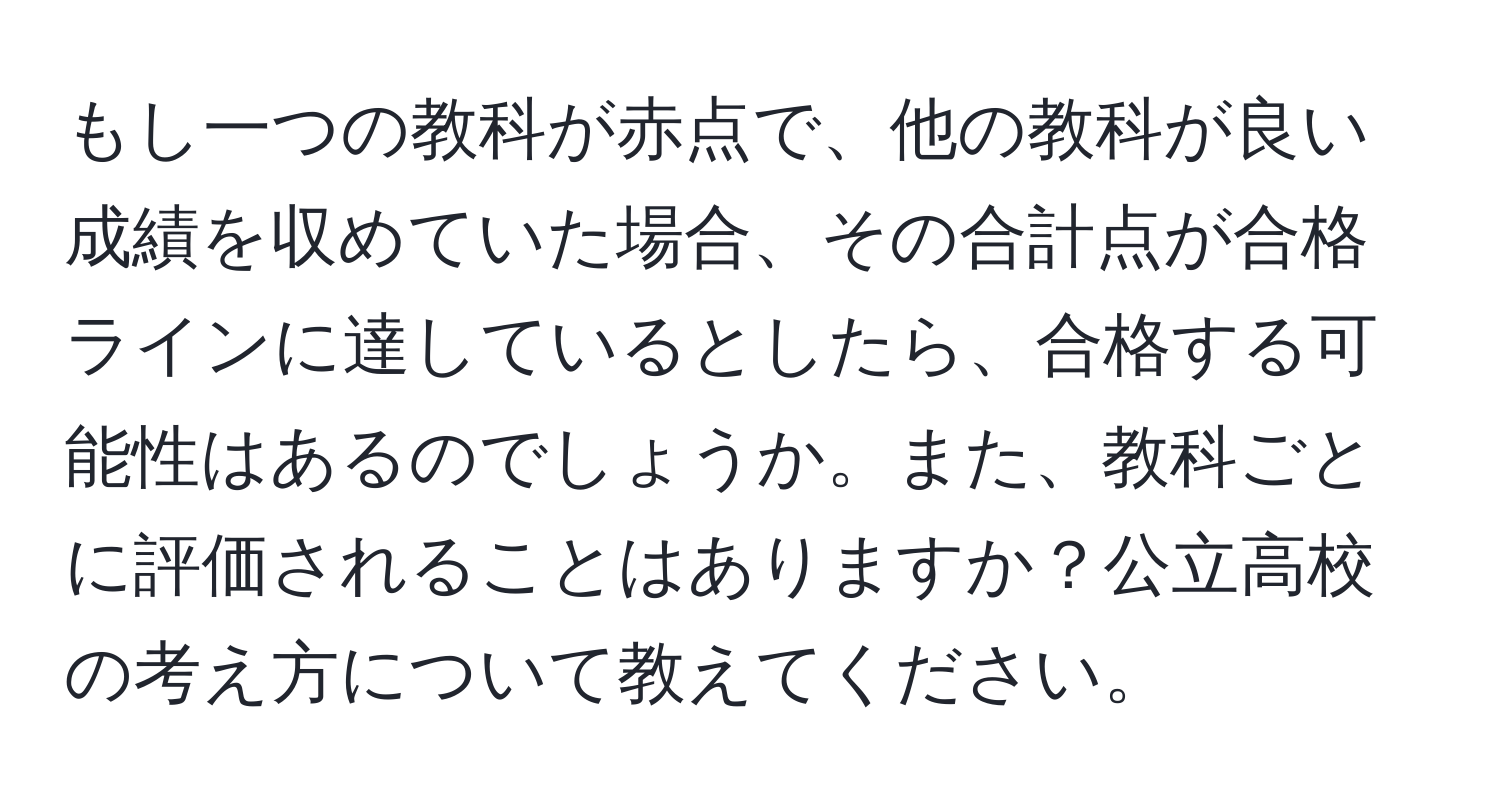 もし一つの教科が赤点で、他の教科が良い成績を収めていた場合、その合計点が合格ラインに達しているとしたら、合格する可能性はあるのでしょうか。また、教科ごとに評価されることはありますか？公立高校の考え方について教えてください。