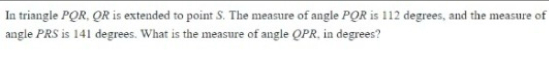 In triangle PQR, QR is extended to point S. The measure of angle PQR is 112 degrees, and the measure of 
angle PRS is 141 degrees. What is the measure of angle QPR, in degrees?