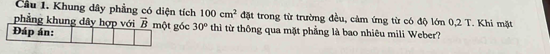 Khung dây phẳng có diện tích 100cm^2 đặt trong từ trường đều, cảm ứng từ có độ lớn 0,2 T. Khi mặt
phẳng khung dóc 30° thì từ thông qua mặt phẳng là bao nhiêu mili Weber?