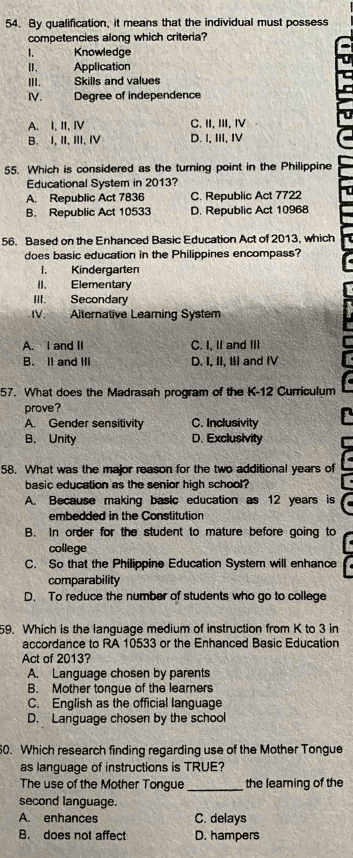 By qualification, it means that the individual must possess
competencies along which criteria?
1. Knowledge
I. Application
III. Skills and values
IV. Degree of independence
A. I, II, IV C. II, III, Ⅳ
B. I, II, III, IV D. I, III, IV
55. Which is considered as the turning point in the Philippine
Educational System in 2013?
A. Republic Act 7836 C. Republic Act 7722
B. Republic Act 10533 D. Republic Act 10968
56. Based on the Enhanced Basic Education Act of 2013, which
does basic education in the Philippines encompass?
1. Kindergarten
II. Elementary
III. Secondary
IV. Alternative Learing System
A. I and II C. I, II and III
B. ll and III D. I, II, II and IV
57. What does the Madrasah program of the K-12 Curriculum
prove?
A. Gender sensitivity C. Inclusivity
B. Unity D. Exclusivity
58. What was the major reason for the two additional years of
basic education as the senior high school?
A. Because making basic education as 12 years is
embedded in the Constitution
B. In order for the student to mature before going to
college
C. So that the Philippine Education System will enhance
comparability
D. To reduce the number of students who go to college
59. Which is the language medium of instruction from K to 3 in
accordance to RA 10533 or the Enhanced Basic Education
Act of 2013?
A. Language chosen by parents
B. Mother tongue of the learners
C. English as the official language
D. Language chosen by the school
60. Which research finding regarding use of the Mother Tongue
as language of instructions is TRUE?
The use of the Mother Tongue_ the learning of the
second language.
A. enhances C. delays
B. does not affect D. hampers