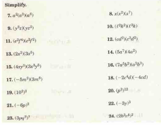 Simplify. 
7. a^2(a^3)(a^6) 8. x(x^2)(x^7)
9. (y^2z)(yz^2) 10. (ell^2k^2)(c^3k)
11. (e^2f^4)(e^2f^2) 12. (cd^2)(c^3d^2)
13. (2x^2)(3x^5) 14. (5a^7)(4a^2)
15. (4xy^3)(3x^3y^5) 16. (7a^5b^2)(a^2b^3)
17. (-5m^3)(3m^8) 18. (-2c^4d)(-4cd)
19. (10^2)^3 20. (p^3)^12
21. (-6p)^2
22. (-3y)^3
23. (3pq^2)^9 24. (2b^3c^4)^2