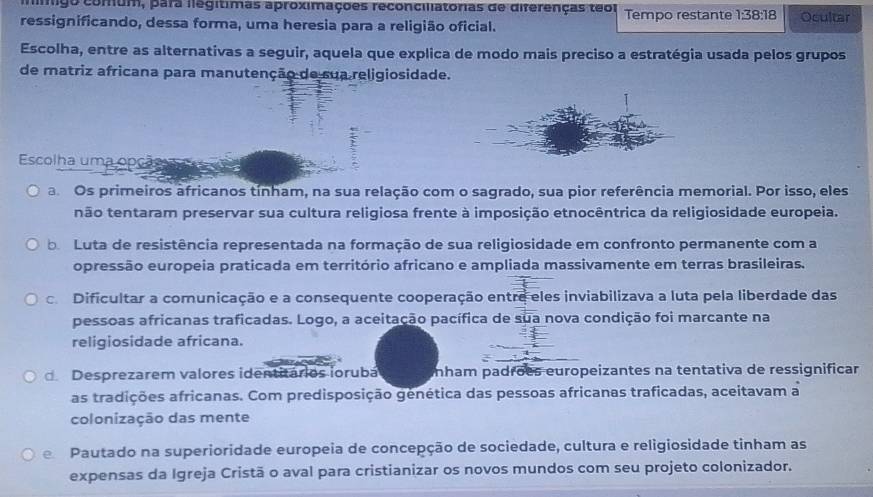 ligo comum, para llegítimas aproximações reconciliatorias de diferenças teor
ressignificando, dessa forma, uma heresia para a religião oficial. Tempo restante 1:38:18 Ocultar
Escolha, entre as alternativas a seguir, aquela que explica de modo mais preciso a estratégia usada pelos grupos
de matriz africana para manutenção de sua religiosidade.
Escolha uma opção ça
a Os primeiros africanos tínham, na sua relação com o sagrado, sua pior referência memorial. Por isso, eles
não tentaram preservar sua cultura religiosa frente à imposição etnocêntrica da religiosidade europeia.
be Luta de resistência representada na formação de sua religiosidade em confronto permanente com a
opressão europeia praticada em território africano e ampliada massivamente em terras brasileiras.
c Dificultar a comunicação e a consequente cooperação entre eles inviabilizava a luta pela liberdade das
pessoas africanas traficadas. Logo, a aceitação pacífica de sua nova condição foi marcante na
religiosidade africana.
dDesprezarem valores identitários iorubá nham padrõës europeizantes na tentativa de ressignificar
as tradições africanas. Com predisposição genética das pessoas africanas traficadas, aceitavam a
colonização das mente
e Pautado na superioridade europeia de concepção de sociedade, cultura e religiosidade tinham as
expensas da Igreja Cristã o aval para cristianizar os novos mundos com seu projeto colonizador.