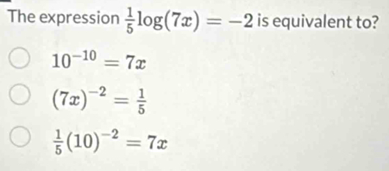 The expression  1/5 log (7x)=-2 is equivalent to?
10^(-10)=7x
(7x)^-2= 1/5 
 1/5 (10)^-2=7x