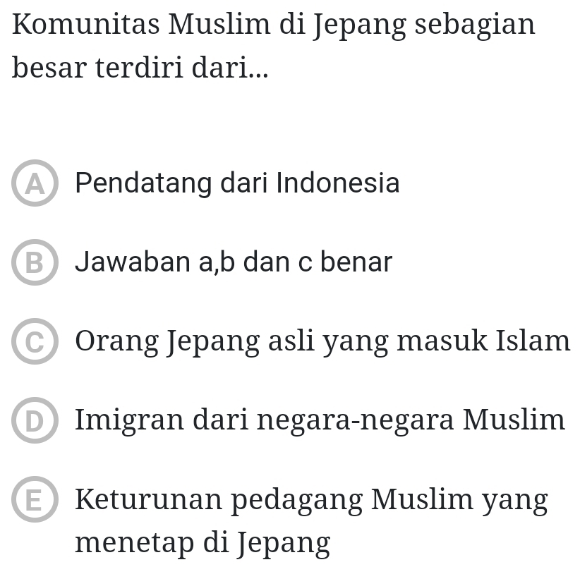 Komunitas Muslim di Jepang sebagian
besar terdiri dari...
A Pendatang dari Indonesia
B Jawaban a, b dan c benar
○ Orang Jepang asli yang masuk Islam
D Imigran dari negara-negara Muslim
E Keturunan pedagang Muslim yang
menetap di Jepang