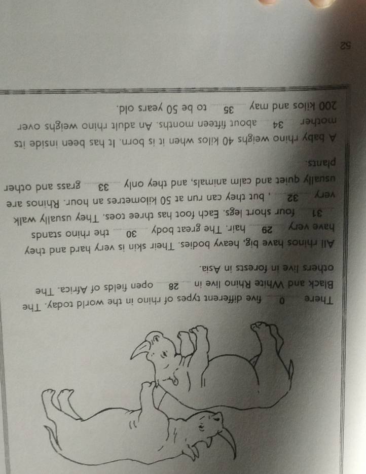 There o five different types of rhino in the world today. The 
Black and White Rhino live in __ 28 __ open fields of Africa. The 
others live in forests in Asia. 
All rhinos have big, heavy bodies. Their skin is very hard and they 
have very __ 29 __ hair. The great body __ 30 __ the rhino stands
31 four short legs. Each foot has three toes. They usually walk 
very __ 32 __ , but they can run at 50 kilometres an hour. Rhinos are 
usually quiet and calm animals, and they only __ 33 __ grass and other 
plants. 
A baby rhino weighs 40 kilos when it is born. It has been inside its 
mother _ 34 _ about fifteen months. An adult rhino weighs over
200 kilos and may ___ 35 _ to be 50 years old.
52