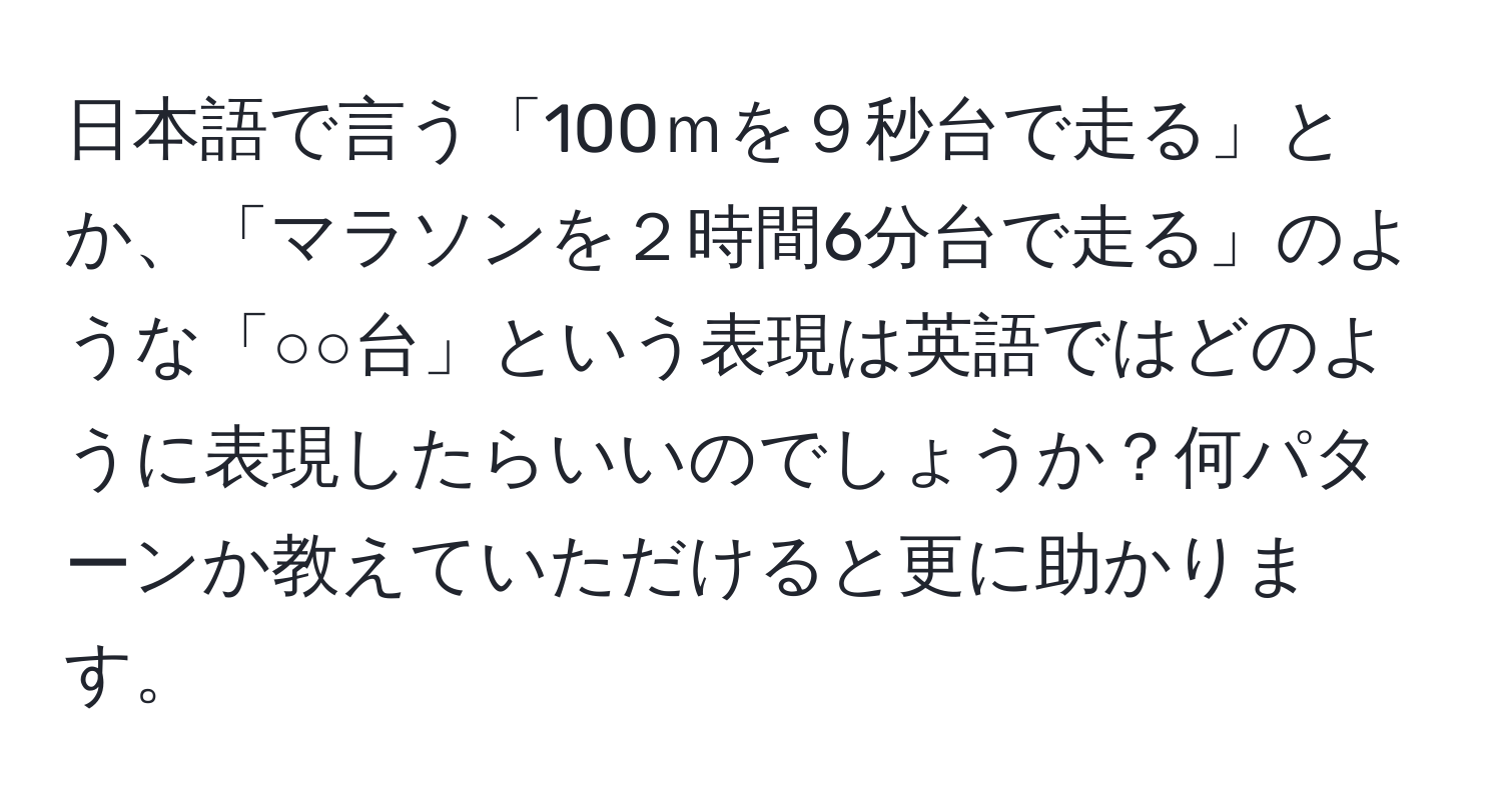 日本語で言う「100ｍを９秒台で走る」とか、「マラソンを２時間6分台で走る」のような「○○台」という表現は英語ではどのように表現したらいいのでしょうか？何パターンか教えていただけると更に助かります。