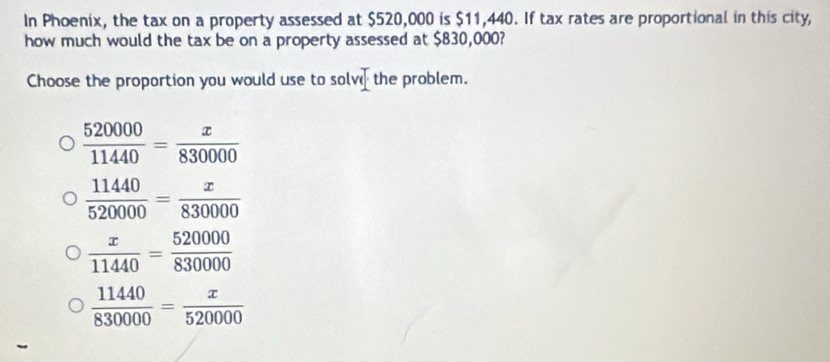 In Phoenix, the tax on a property assessed at $520,000 is $11,440. If tax rates are proportional in this city,
how much would the tax be on a property assessed at $830,000?
Choose the proportion you would use to solv the problem.
 520000/11440 = x/830000 
 11440/520000 = x/830000 
 x/11440 = 520000/830000 
 11440/830000 = x/520000 