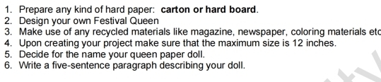 Prepare any kind of hard paper: carton or hard board. 
2. Design your own Festival Queen 
3. Make use of any recycled materials like magazine, newspaper, coloring materials etc 
4. Upon creating your project make sure that the maximum size is 12 inches. 
5. Decide for the name your queen paper doll. 
6. Write a five-sentence paragraph describing your doll.