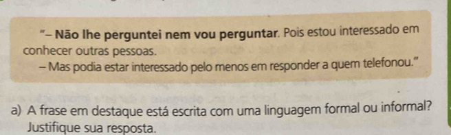 "- Não Ihe perguntei nem vou perguntar. Pois estou interessado em 
conhecer outras pessoas. 
- Mas podia estar interessado pelo menos em responder a quem telefonou.” 
a) A frase em destaque está escrita com uma linguagem formal ou informal? 
Justifique sua resposta.