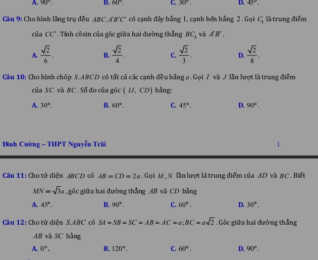 A. 90°. B. 60°. C. 30°. D. 45°. 
Câu 9: Cho hình lăng trụ đều ABC.A'B'C' có cạnh đáy bằng 1, cạnh bên bằng 2 . Gọi C_1 là trung điểm
của CC' Tính côsin của góc giữa hai đường thẳng BC_1 và A'B'.
A.  sqrt(2)/6 . B.  sqrt(2)/4 . C.  sqrt(2)/3 . D.  sqrt(2)/8 . 
Câu 10: Cho hình chóp S. ABCD có tất cả các cạnh đều bằng a. Gọi / và J lần lượt là trung điểm
của SC và BC. Số đo của góc (IJ,CD) bằng:
A. 30°. B. 60°. C. 45°. D. 90°. 
Đình Cường - THPT Nguyễn Trãi 1
Câu 11: Cho tứ diện ABCD có AB=CD=2a Gọi M , N lần lượt là trung điểm của AD và BC. Biết
MN=sqrt(3)a , góc giữa hai đường thẳng AB và CD bằng
A. 45°. B. 90°. C. 60°. D. 30°. 
Câu 12: Cho tứ diện S. ABC có SA=SB=SC=AB=AC=a; BC=asqrt(2) Góc giữa hai đường thẳng
AB và SC bằng
A. 0°. B. 120°. C. 60°. D. 90°.