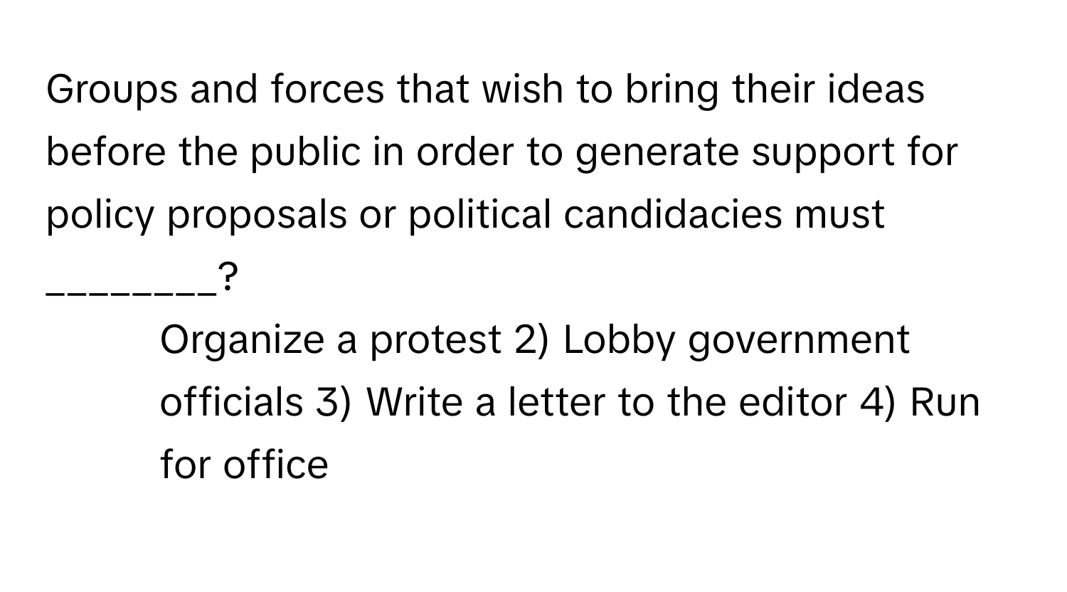 Groups and forces that wish to bring their ideas before the public in order to generate support for policy proposals or political candidacies must ________?

1) Organize a protest 2) Lobby government officials 3) Write a letter to the editor 4) Run for office