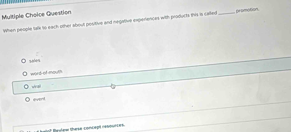 Question
When people talk to each other about positive and negative experiences with products this is called_ promotion.
sales
word-of-mouth
viral
event
heln? Review these concept resources.