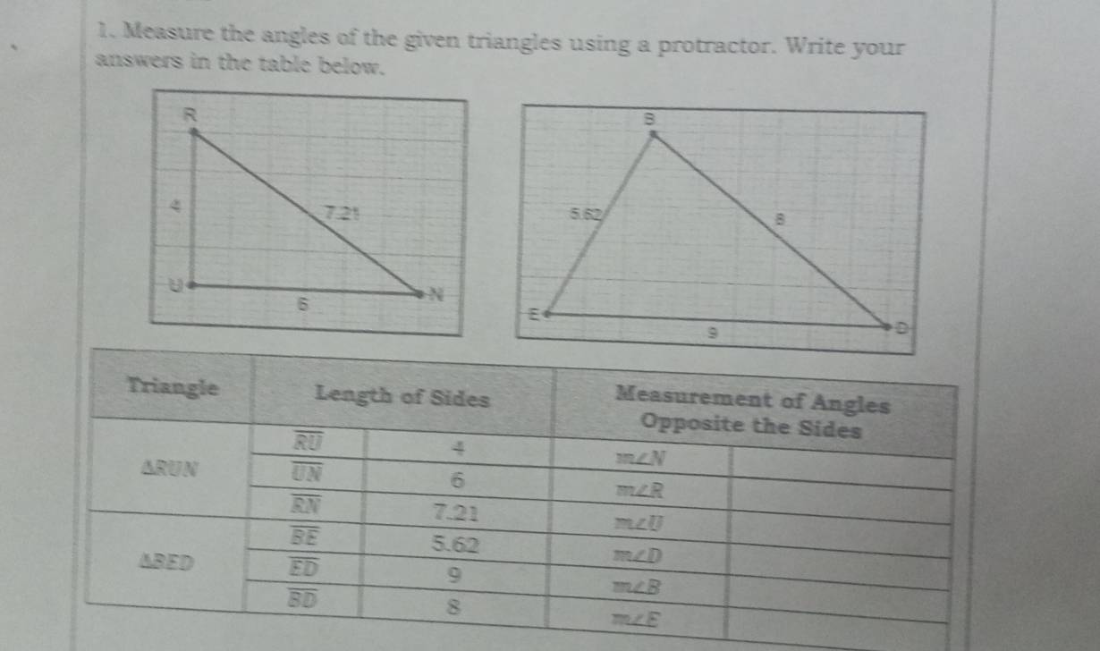 Measure the angles of the given triangles using a protractor. Write your 
answers in the table below. 
Triangle Length of Sides 
Measurement of Angles 
Opposite the Sides
overline RU
4
△ RUN
overline UN
m∠ N
6
m∠ R
overline RN 7. 21
overline BE
m∠ U
5. 62
AB E D overline ED
m∠ D
9
overline BD
m∠ B
8
m∠ E