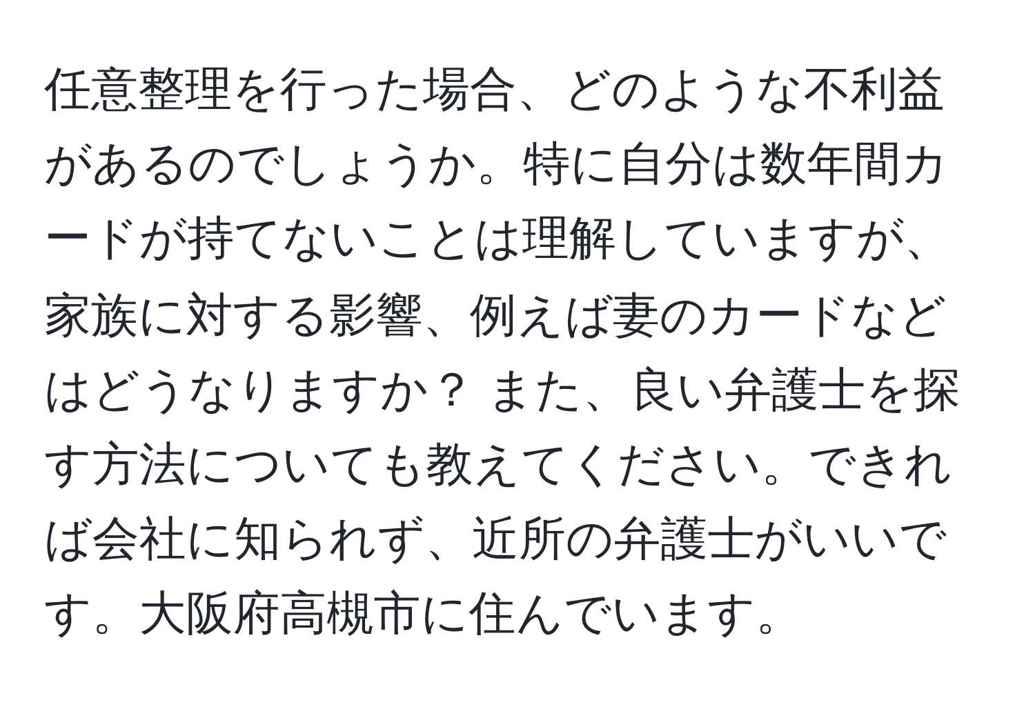 任意整理を行った場合、どのような不利益があるのでしょうか。特に自分は数年間カードが持てないことは理解していますが、家族に対する影響、例えば妻のカードなどはどうなりますか？ また、良い弁護士を探す方法についても教えてください。できれば会社に知られず、近所の弁護士がいいです。大阪府高槻市に住んでいます。