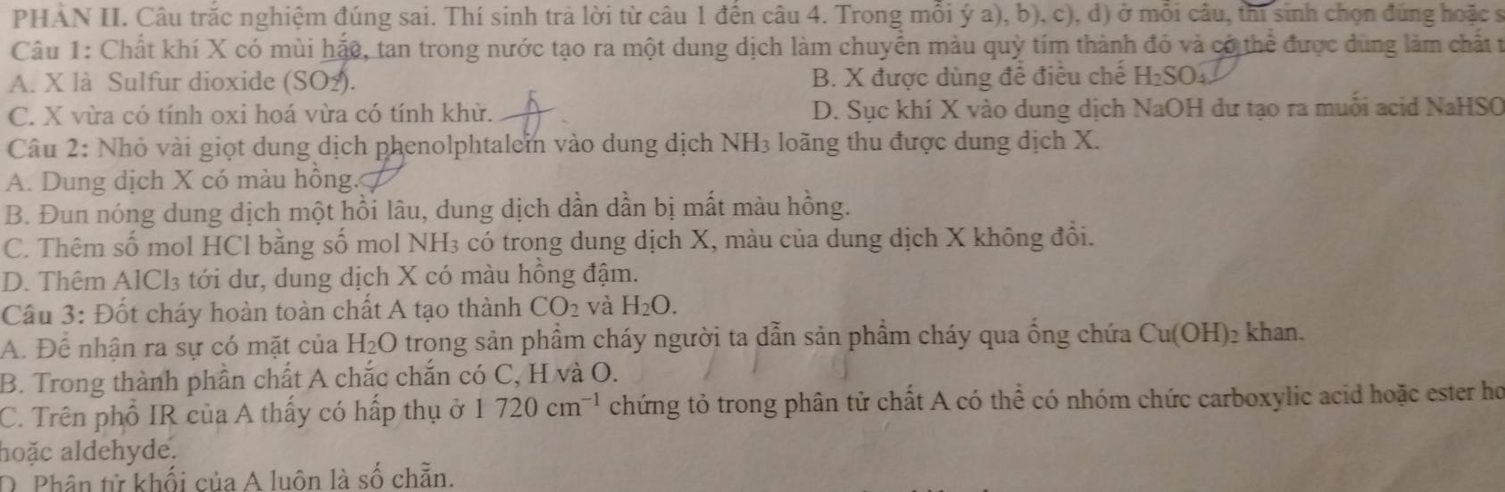 PHẢN II. Câu trắc nghiệm đúng sai. Thí sinh trả lời từ câu 1 đến câu 4. Trong mỗi ý a), b), c), d) ở mỗi câu, thi sinh chọn đúng hoặc s
Câu 1: Chất khí X có mùi hặo, tan trong nước tạo ra một dung dịch làm chuyển màu quỷ tím thành đỏ và có thể được dùng làm chất t
A. X là Sulfur dioxide (SO_2). B. X được dùng để điều chế H_2SO_4
C. X vừa có tính oxi hoá vừa có tính khử. D. Sục khí X vào dung dịch NaOH dư tạo ra muỗi acid NaHSO
Câu 2: Nhỏ vài giọt dung dịch phenolphtalem vào dung dịch NH₃ loãng thu được dung dịch X.
A. Dung dịch X có màu hồng.
B. Đun nóng dung dịch một hồi lâu, dung dịch dần dần bị mất màu hồng.
C. Thêm số mol HCl bằng số mol NH₃ có trong dung dịch X, màu của dung dịch X không đổi.
D. Thêm AlCl₃ tới dư, dung dịch X có màu hồng đậm.
Cầu 3: Đốt cháy hoàn toàn chất A tạo thành CO_2 và H_2O.
A. Để nhận ra sự có mặt của H_2O trong sản phầm cháy người ta dẫn sản phẩm cháy qua ống chứa Cu(OH)₂ khan.
B. Trong thành phần chất A chắc chắn có C, H và O.
C. Trên phố IR của A thấy có hấp thụ ở 1720cm^(-1) chứng tỏ trong phân tử chất A có thể có nhóm chức carboxylic acid hoặc ester họ
aoặc aldehyde.
O Phân từ khối của A luôn là số chẵn.