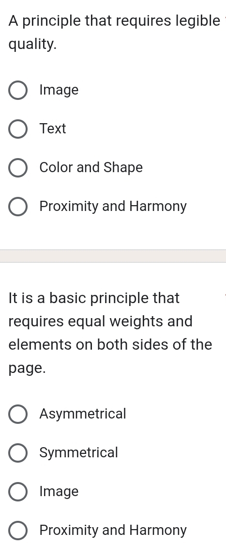 A principle that requires legible
quality.
Image
Text
Color and Shape
Proximity and Harmony
It is a basic principle that
requires equal weights and
elements on both sides of the
page.
Asymmetrical
Symmetrical
Image
Proximity and Harmony