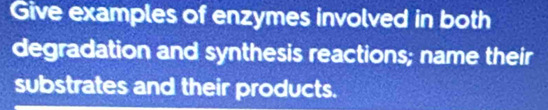 Give examples of enzymes involved in both 
degradation and synthesis reactions; name their 
substrates and their products.