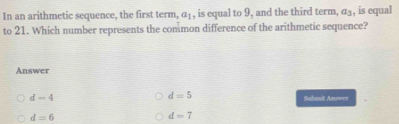 In an arithmetic sequence, the first term, a_1 , is equal to 9, and the third term, a_3 , is equal
to 21. Which number represents the common difference of the arithmetic sequence?
Answer
d=5
d=4 Submit Answer
d=6
d=7