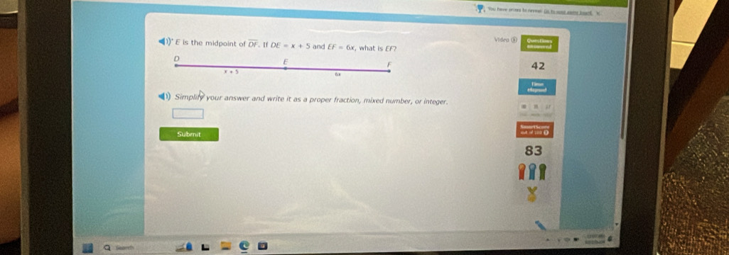 You have prines to neveal Ds ts sone wome howet W
Video ⑧
1)^circ  E is the midpoint of overline DF. If DE=x+5 and EF=6x , what is EF?
42
)) Simplify your answer and write it as a proper fraction, mixed number, or integer.
Submit