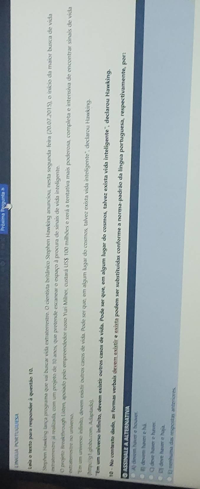 Próxima Pr
Lngua portuguesa
Leia o texto para responder à questão 10.
Stephen Hawking lança programa que vai buscar vida extraterrestre. O cientista britânico Stephen Hawking anunciou, nesta segunda-feira (20.07.2015), o início da maior busca de vida
extraterrestre já realizada, com um projeto de 10 anos, que pretende escanear o espaço à procura de sinais de vida inteligente.
O projeto Breakthrough Listen, apoiado pelo empreendedor russo Yuri Milner, custará US $ 100 milhões e será a tentativa mais poderosa, completa e intensiva de encontrar sinais de vida
extraterrestre no universo.
''Em um universo infinito, devem existir outros casos de vida. Pode ser que, em algum lugar do cosmos, talvez exista vida inteligente", declarou Hawking.
(htp:/91.globo.com. Adaptado).
'Em um universo infinito, devem existir outros casos de vida. Pode ser que, em algum lugar do cosmos, talvez exista vida inteligente'', declarou Hawking.
10 - No contexto dado, as formas verbais devem existir e exista podem ser substituídas conforme a norma-padrão da língua portuguesa, respectivamente, por:
O assinale a alternativa
A) devem haver e houver.
6) devem haver e há.
C) deve haver e háver.
D) deve haver e haja.
E) nenhuma das respostas anteriores.