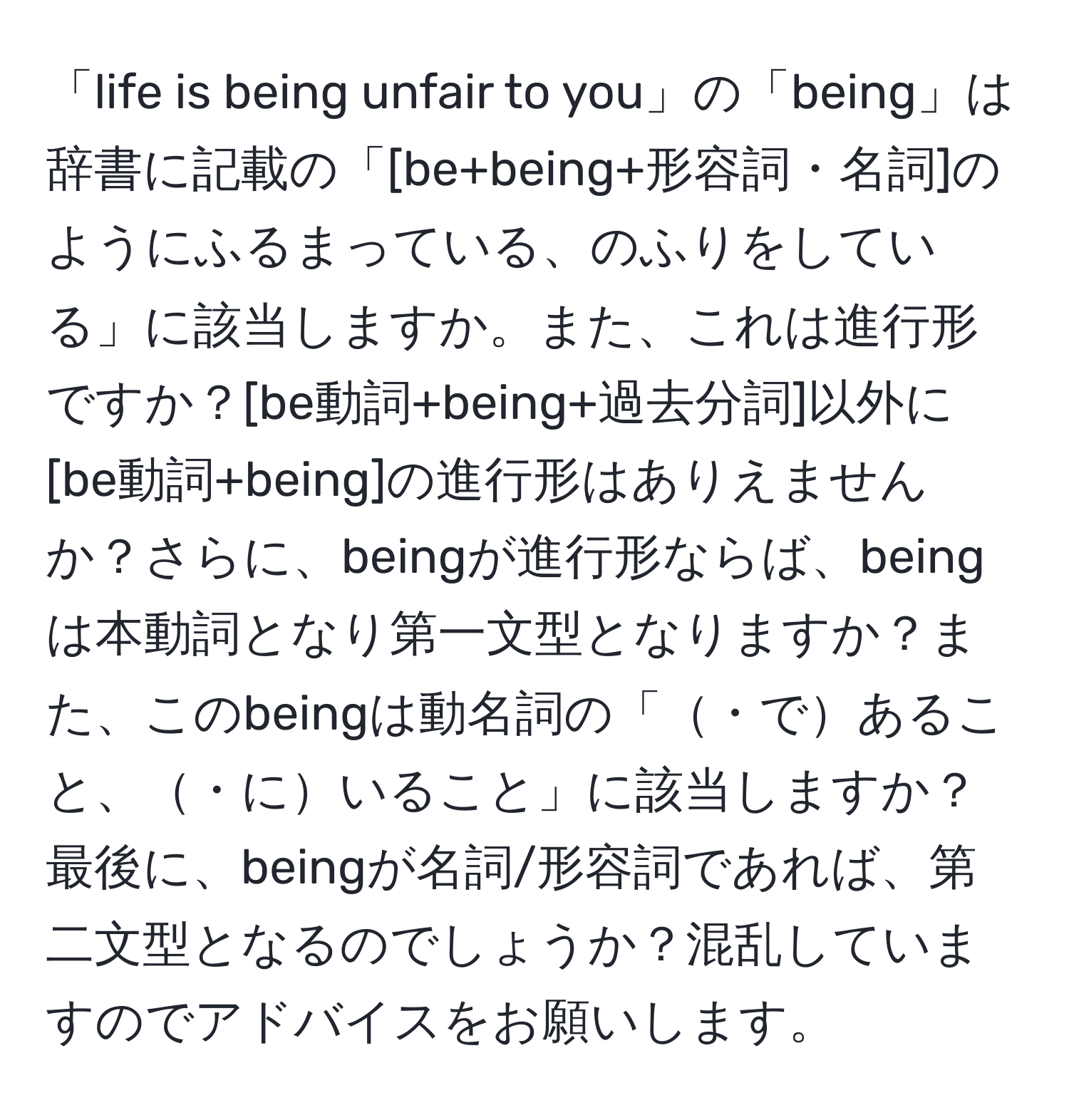 「life is being unfair to you」の「being」は辞書に記載の「[be+being+形容詞・名詞]のようにふるまっている、のふりをしている」に該当しますか。また、これは進行形ですか？[be動詞+being+過去分詞]以外に[be動詞+being]の進行形はありえませんか？さらに、beingが進行形ならば、beingは本動詞となり第一文型となりますか？また、このbeingは動名詞の「・であること、・にいること」に該当しますか？最後に、beingが名詞/形容詞であれば、第二文型となるのでしょうか？混乱していますのでアドバイスをお願いします。