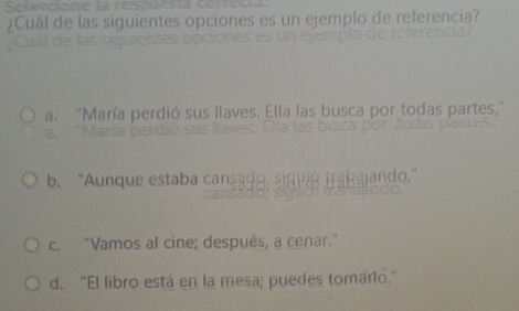 Seleccione la
¿Cuál de las siguientes opciones es un ejemplo de referencia?
a. "María perdió sus llaves. Ella las busca por todas partes,"
b. “Aunque estaba cansado indo.
c. “Vamos al cine; después, a cenar.”
d. "El libro está en la mesa; puedes tomarlo."