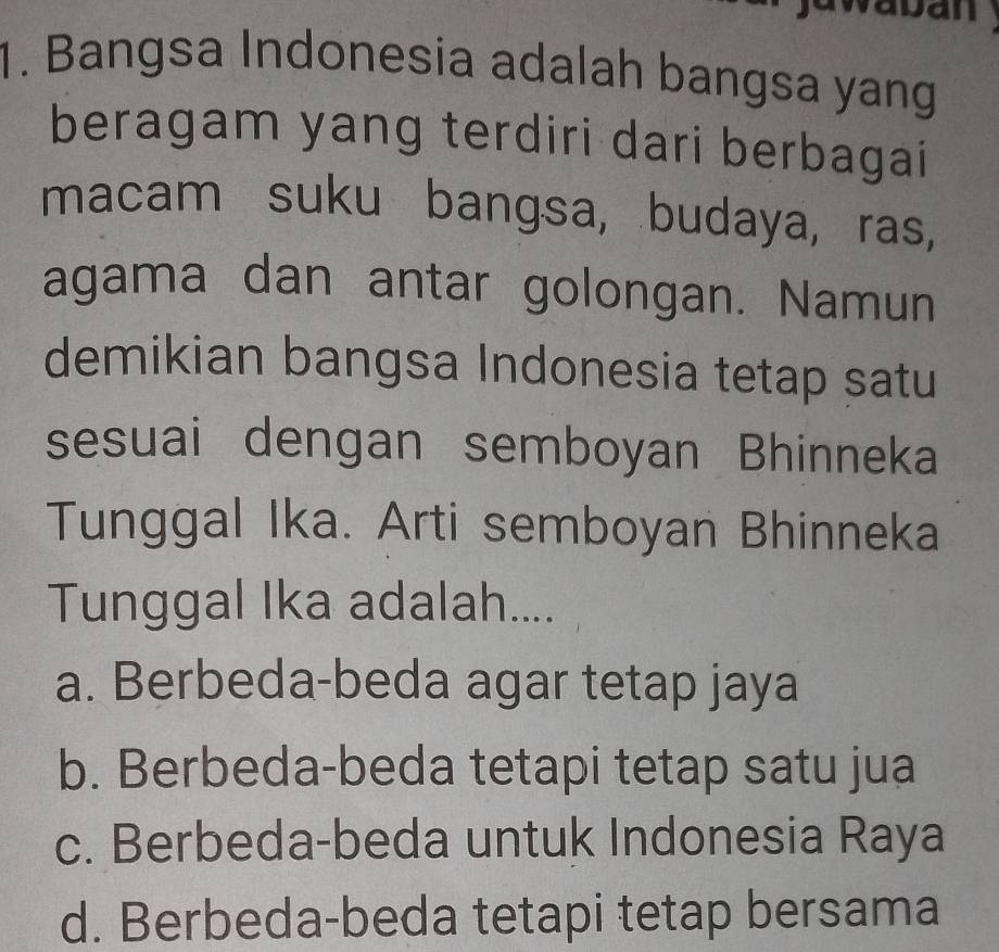 waban
1. Bangsa Indonesia adalah bangsa yang
beragam yang terdiri dari berbagai
macam suku bangsa, budaya, ras,
agama dan antar golongan. Namun
demikian bangsa Indonesia tetap satu
sesuai dengan semboyan Bhinneka
Tunggal Ika. Arti semboyan Bhinneka
Tunggal Ika adalah....
a. Berbeda-beda agar tetap jaya
b. Berbeda-beda tetapi tetap satu jua
c. Berbeda-beda untuk Indonesia Raya
d. Berbeda-beda tetapi tetap bersama