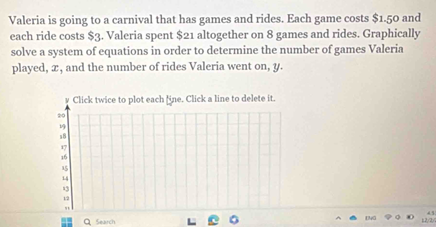 Valeria is going to a carnival that has games and rides. Each game costs $1.50 and 
each ride costs $3. Valeria spent $21 altogether on 8 games and rides. Graphically 
solve a system of equations in order to determine the number of games Valeria 
played, x, and the number of rides Valeria went on, y. 
Q Search ENG 12/2/2 4.5