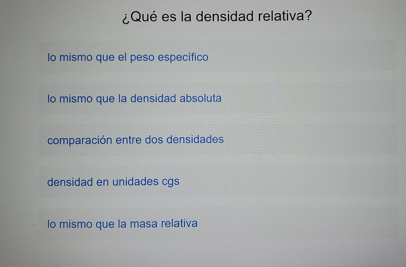 ¿Qué es la densidad relativa?
lo mismo que el peso específico
lo mismo que la densidad absoluta
comparación entre dos densidades
densidad en unidades cgs
lo mismo que la masa relativa