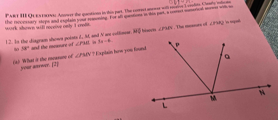 ParT III QuesTiOns: Answer the questions in this part. The correct answer will receive 2 credits. Clearly indicate 
the necessary steps and explain your reasoning. For all questions in this part, a correct numerical answer with no 
work shown will receive only I credit. 
12. In the diagram shown points L, M, and N are collinear. vector MQ bisects ∠ PMN. The measure of ∠ PMQ is equal 
to 58° and the measure of ∠ PML is 5x-6. 
(a) What it the measure of ∠ PMN ? Explain how you found 
your answer. [2]